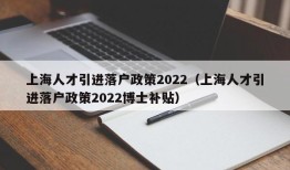 上海人才引进落户政策2022（上海人才引进落户政策2022博士补贴）